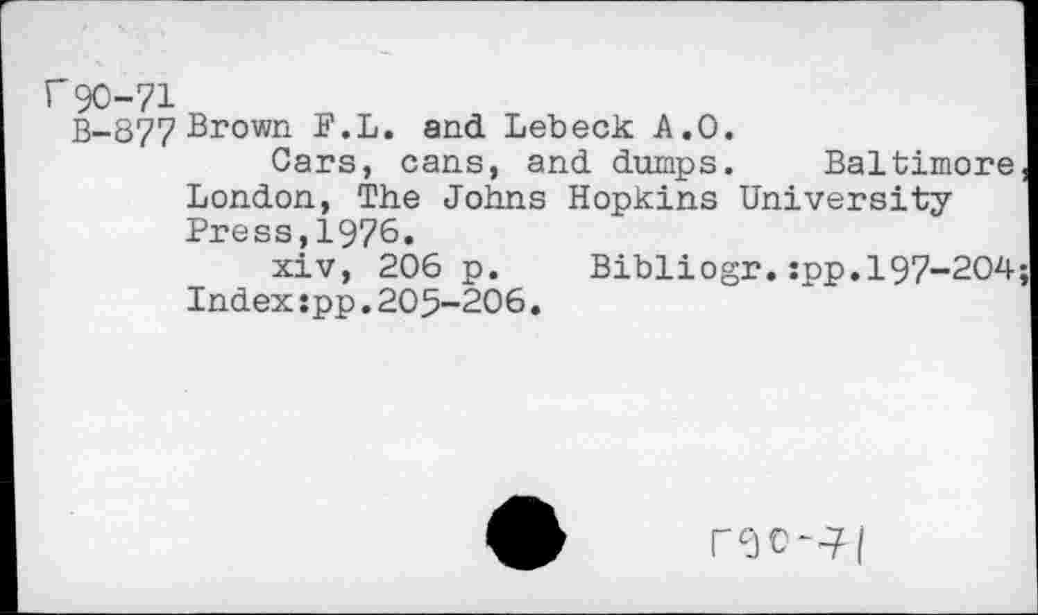 ﻿r 90-71
B-877 Brown P.L. and Lebeck A.O.
Cars, cans, and dumps. Baltimore London, The Johns Hopkins University Press,1976.
xiv, 206 p. Bibliogr.:pp.197-204 Index:pp.205-206.